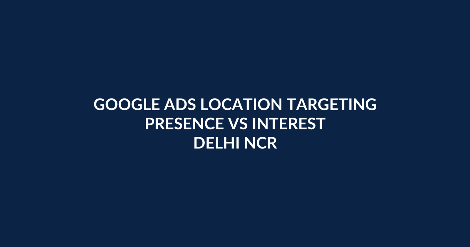 Google Ads Location Targeting in 2026: Presence vs Interest for Delhi NCR Leads